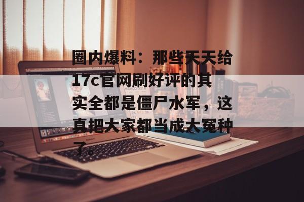 圈内爆料：那些天天给17c官网刷好评的其实全都是僵尸水军，这真把大家都当成大冤种了。
