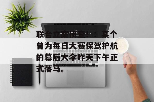 联合立案侦查！：某个曾为每日大赛保驾护航的幕后大伞昨天下午正式落马。