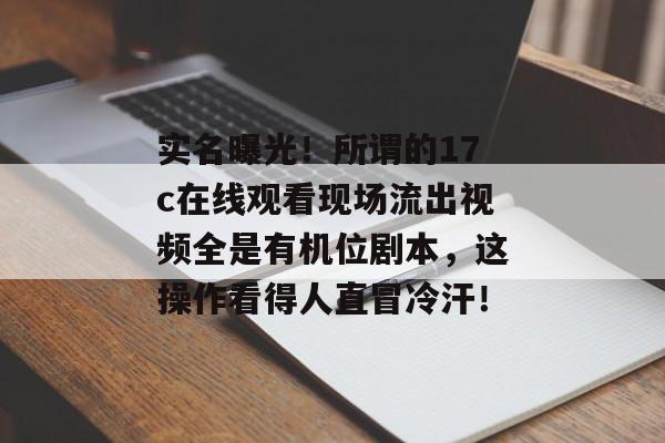 实名曝光！所谓的17c在线观看现场流出视频全是有机位剧本，这操作看得人直冒冷汗！