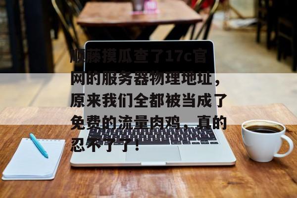 顺藤摸瓜查了17c官网的服务器物理地址，原来我们全都被当成了免费的流量肉鸡，真的忍不了了！