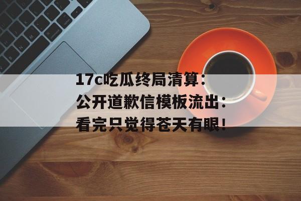 17c吃瓜终局清算：公开道歉信模板流出：看完只觉得苍天有眼！