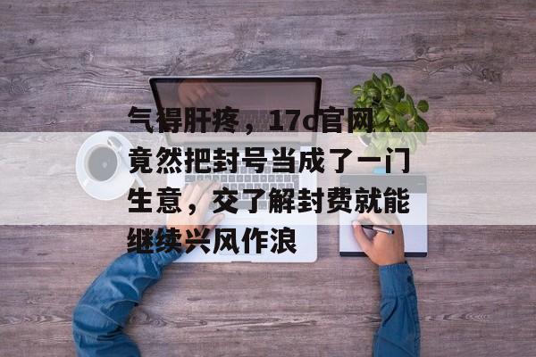 气得肝疼，17c官网竟然把封号当成了一门生意，交了解封费就能继续兴风作浪