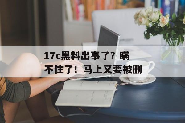 17c黑料出事了？瞒不住了！马上又要被删