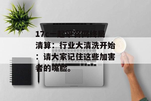 17c一起草官网终局清算：行业大清洗开始：请大家记住这些加害者的嘴脸。