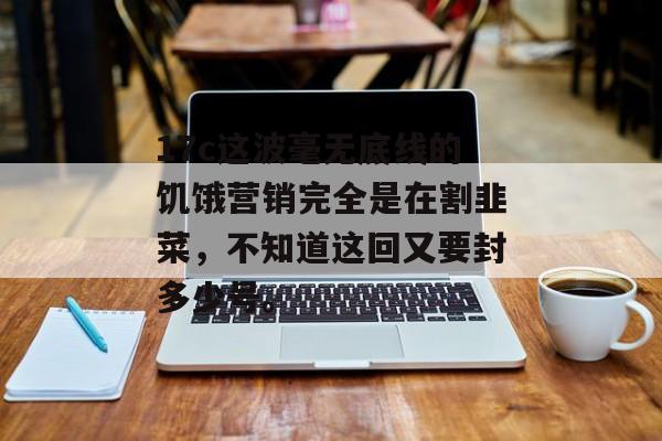 17c这波毫无底线的饥饿营销完全是在割韭菜，不知道这回又要封多少号。