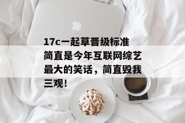 17c一起草晋级标准简直是今年互联网综艺最大的笑话，简直毁我三观！
